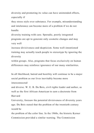 diversity and promoting its value can have unintended effects,
especially if
they stress style over substance. For example, misunderstanding
and intolerance can become more of a problem if we do not
handle
diversity training with care. Sporadic, poorly integrated
programs are apt to generate only cosmetic changes and may
very well
increase divisiveness and skepticism. Some well-intentioned
training may actually teach people to stereotype by ignoring the
diversity
within groups. Also, programs that focus exclusively on human
differences may reinforce ignorance of our many similarities.
In all likelihood, hatred and hostility will continue to be a major
social problem as our lives inevitably become more
interconnected
and diverse. W. E. B. Du Bois, civil rights leader and author, as
well as the first African-American to earn a doctorate from
Harvard
University, foresaw the potential divisiveness of diversity years
ago. Du Bois stated that the problem of the twentieth century
would be
the problem of the color line. In the 1960s, the historic Kerner
Commission provided a similar warning. The Commission
 