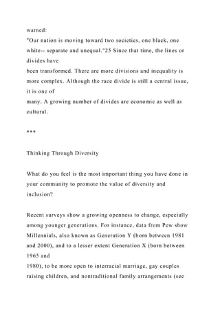 warned:
"Our nation is moving toward two societies, one black, one
white-- separate and unequal."25 Since that time, the lines or
divides have
been transformed. There are more divisions and inequality is
more complex. Although the race divide is still a central issue,
it is one of
many. A growing number of divides are economic as well as
cultural.
***
Thinking Through Diversity
What do you feel is the most important thing you have done in
your community to promote the value of diversity and
inclusion?
Recent surveys show a growing openness to change, especially
among younger generations. For instance, data from Pew show
Millennials, also known as Generation Y (born between 1981
and 2000), and to a lesser extent Generation X (born between
1965 and
1980), to be more open to interracial marriage, gay couples
raising children, and nontraditional family arrangements (see
 