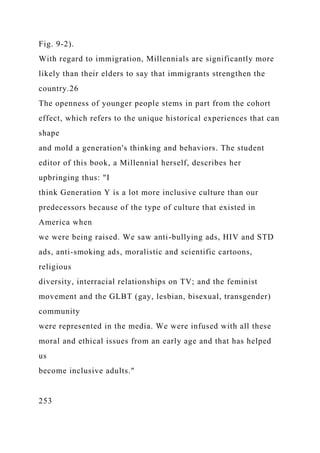 Fig. 9-2).
With regard to immigration, Millennials are significantly more
likely than their elders to say that immigrants strengthen the
country.26
The openness of younger people stems in part from the cohort
effect, which refers to the unique historical experiences that can
shape
and mold a generation's thinking and behaviors. The student
editor of this book, a Millennial herself, describes her
upbringing thus: "I
think Generation Y is a lot more inclusive culture than our
predecessors because of the type of culture that existed in
America when
we were being raised. We saw anti-bullying ads, HIV and STD
ads, anti-smoking ads, moralistic and scientific cartoons,
religious
diversity, interracial relationships on TV; and the feminist
movement and the GLBT (gay, lesbian, bisexual, transgender)
community
were represented in the media. We were infused with all these
moral and ethical issues from an early age and that has helped
us
become inclusive adults."
253
 