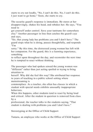 starts to cry out loudly, "No, I can't do this. No, I can't do this.
I just want to go home." Soon, she starts to cry.
The security guard's response is immediate. He stares at her
disapprovingly, shakes his head, and rebukes her. He says, "You
need to
get yourself under control. Save your tantrums for somewhere
else." Another passenger in line then catches the guard's eye
and says,
"Sir, that young lady has problems you and I don't have." The
guard stops what he is doing, pauses thoughtfully, and responds
"I'm
sorry." By this time, the distressed young woman has left with
her companion. For the guard, this is a learning experience,
something
to reflect upon throughout the day, and reconsider the next time
he is tempted to react without thinking.
The passenger who had spoken sensed the young women was
"different" rather than just acting spoiled or trying to bring
attention to
herself. Why did she feel this way? She attributed her response
to years of teaching in a public school setting where
mainstreaming is
commonplace. As a teacher, she often has classes in which a
student with special needs exhibits unusually inappropriate
behaviors.
When this happens, other students tend to react by being loud
and critical. After the student in question is removed from class
by a
professional, the teacher talks to the students saying, "That
student is dealing with problems you and I don't have."
Stereotyping at the Office of Child Support
Tamara, an employee who works at the Office of Child Support
 