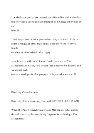 * A sizable majority has created a profile online and a sizeable
minority has a tattoo and a piercing in some place other than an
ear
lobe.28
* In comparison to prior generations, they are more likely to
speak a language other than English and more apt to have a
family
member or close friend ‘who is gay.
Jess Rainer, a millennial himself and co-author of The
Millennials, remarks, "We do not feel a need to be diverse, and
we do not seek
out relationships for that purpose. It is just who we are."29
Diversity Consciousness
Diversity_Consciousness__Ope.xml[8/29/2019 11:53:55 AM]
When the Pew Research Center asks Millennials what makes
them distinctive, the overriding response is technology. For
Millennials,
 
