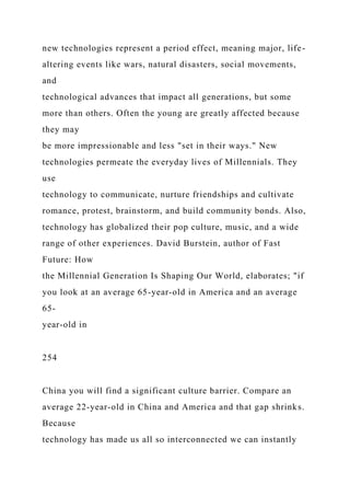 new technologies represent a period effect, meaning major, life-
altering events like wars, natural disasters, social movements,
and
technological advances that impact all generations, but some
more than others. Often the young are greatly affected because
they may
be more impressionable and less "set in their ways." New
technologies permeate the everyday lives of Millennials. They
use
technology to communicate, nurture friendships and cultivate
romance, protest, brainstorm, and build community bonds. Also,
technology has globalized their pop culture, music, and a wide
range of other experiences. David Burstein, author of Fast
Future: How
the Millennial Generation Is Shaping Our World, elaborates; "if
you look at an average 65-year-old in America and an average
65-
year-old in
254
China you will find a significant culture barrier. Compare an
average 22-year-old in China and America and that gap shrinks.
Because
technology has made us all so interconnected we can instantly
 