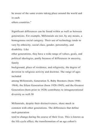be aware of the same events taking place around the world and
in each
others countries."
Significant differences can be found within as well as between
generations. For example, Millennials are not, by any means, a
homogenous social category. Their use of technology tends to
vary by ethnicity, social class, gender, personality, and
disability. Like
other generations, they have a wide range of values, goals, and
political ideologies, partly because of differences in ancestry,
family
background, place of residence, and religiosity, the degree of
devotion to religious activity and doctrine. The range of ages
included
among Millennials, Generation X, Baby Boomers (born 1946-
1964), the Silent Generation (born 1928-1945), and the Greatest
Generation (born prior to 1928) contributes to intragenerational
diversity as well.30
Millennials, despite their distinctiveness, share much in
common with other generations. The differences that define
each generation
tend to change during the course of their lives. This is known as
the life cycle effect, the transformation of an age cohort's
 