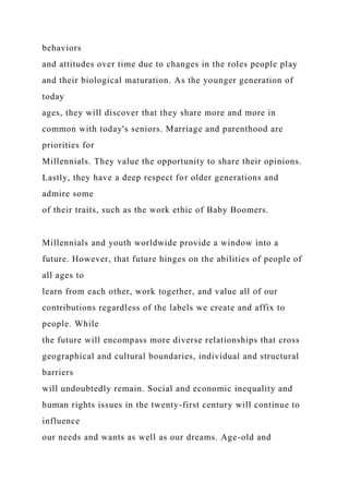 behaviors
and attitudes over time due to changes in the roles people play
and their biological maturation. As the younger generation of
today
ages, they will discover that they share more and more in
common with today's seniors. Marriage and parenthood are
priorities for
Millennials. They value the opportunity to share their opinions.
Lastly, they have a deep respect for older generations and
admire some
of their traits, such as the work ethic of Baby Boomers.
Millennials and youth worldwide provide a window into a
future. However, that future hinges on the abilities of people of
all ages to
learn from each other, work together, and value all of our
contributions regardless of the labels we create and affix to
people. While
the future will encompass more diverse relationships that cross
geographical and cultural boundaries, individual and structural
barriers
will undoubtedly remain. Social and economic inequality and
human rights issues in the twenty-first century will continue to
influence
our needs and wants as well as our dreams. Age-old and
 