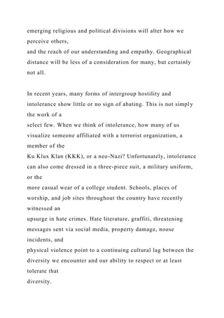 emerging religious and political divisions will alter how we
perceive others,
and the reach of our understanding and empathy. Geographical
distance will be less of a consideration for many, but certainly
not all.
In recent years, many forms of intergroup hostility and
intolerance show little or no sign of abating. This is not simply
the work of a
select few. When we think of intolerance, how many of us
visualize someone affiliated with a terrorist organization, a
member of the
Ku Klux Klan (KKK), or a neo-Nazi? Unfortunately, intolerance
can also come dressed in a three-piece suit, a military uniform,
or the
more casual wear of a college student. Schools, places of
worship, and job sites throughout the country have recently
witnessed an
upsurge in hate crimes. Hate literature, graffiti, threatening
messages sent via social media, property damage, noose
incidents, and
physical violence point to a continuing cultural lag between the
diversity we encounter and our ability to respect or at least
tolerate that
diversity.
 