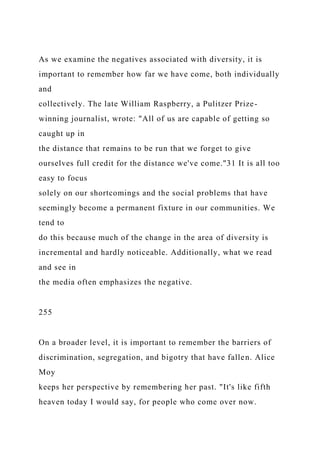 As we examine the negatives associated with diversity, it is
important to remember how far we have come, both individually
and
collectively. The late William Raspberry, a Pulitzer Prize-
winning journalist, wrote: "All of us are capable of getting so
caught up in
the distance that remains to be run that we forget to give
ourselves full credit for the distance we've come."31 It is all too
easy to focus
solely on our shortcomings and the social problems that have
seemingly become a permanent fixture in our communities. We
tend to
do this because much of the change in the area of diversity is
incremental and hardly noticeable. Additionally, what we read
and see in
the media often emphasizes the negative.
255
On a broader level, it is important to remember the barriers of
discrimination, segregation, and bigotry that have fallen. Alice
Moy
keeps her perspective by remembering her past. "It's like fifth
heaven today I would say, for people who come over now.
 