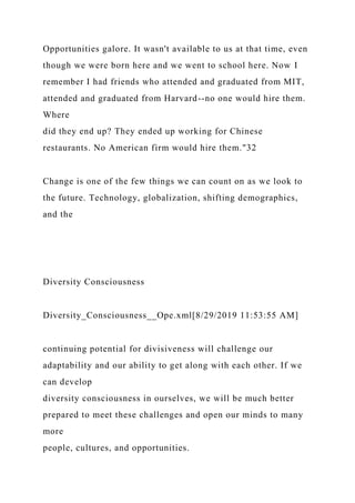 Opportunities galore. It wasn't available to us at that time, even
though we were born here and we went to school here. Now I
remember I had friends who attended and graduated from MIT,
attended and graduated from Harvard--no one would hire them.
Where
did they end up? They ended up working for Chinese
restaurants. No American firm would hire them."32
Change is one of the few things we can count on as we look to
the future. Technology, globalization, shifting demographics,
and the
Diversity Consciousness
Diversity_Consciousness__Ope.xml[8/29/2019 11:53:55 AM]
continuing potential for divisiveness will challenge our
adaptability and our ability to get along with each other. If we
can develop
diversity consciousness in ourselves, we will be much better
prepared to meet these challenges and open our minds to many
more
people, cultures, and opportunities.
 