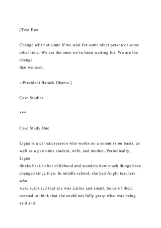 [Text Box:
Change will not come if we wait for some other person or some
other time. We are the ones we've been waiting for. We are the
change
that we seek.
--President Barack Obama.]
Case Studies
***
Case Study One
Ligua is a car salesperson who works on a commission basis, as
well as a part-time student, wife, and mother. Periodically,
Ligua
thinks back to her childhood and wonders how much things have
changed since then. In middle school, she had Anglo teachers
who
were surprised that she was Latina and smart. Some of them
seemed to think that she could not fully grasp what was being
said and
 