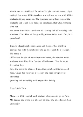 should not be considered for advanced placement classes. Ligua
noticed that when White teachers worked one on one with White
students, it was hands on. The teachers would lean toward the
students and touch their hands or shoulders. But when working
with her
and other minorities, there was no leaning and no touching. She
wonders if this kind of thing' still goes on today. And if so, is it
prevalent?
Ligua's educational experiences and those of her children
provide her with the motivation to go to school, be a teacher,
and make a
difference. In one of her education classes, the teacher asked
students to outline their "sphere of influence, "that is, those
lives that they
have the power to change. Ligua thought about this long and
hard. Given her future as a teacher, she sees her sphere of
influence
growing and extending well beyond her family.
Case Study Two
Mary is a White social work student who plans to go on for a
MS degree and work in a clinical setting. She attends an urban
university
 