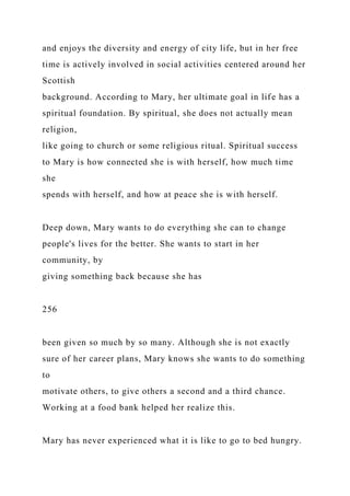 and enjoys the diversity and energy of city life, but in her free
time is actively involved in social activities centered around her
Scottish
background. According to Mary, her ultimate goal in life has a
spiritual foundation. By spiritual, she does not actually mean
religion,
like going to church or some religious ritual. Spiritual success
to Mary is how connected she is with herself, how much time
she
spends with herself, and how at peace she is with herself.
Deep down, Mary wants to do everything she can to change
people's lives for the better. She wants to start in her
community, by
giving something back because she has
256
been given so much by so many. Although she is not exactly
sure of her career plans, Mary knows she wants to do something
to
motivate others, to give others a second and a third chance.
Working at a food bank helped her realize this.
Mary has never experienced what it is like to go to bed hungry.
 