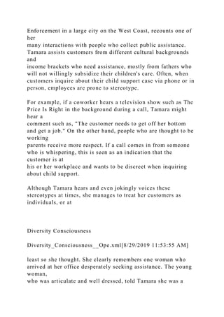 Enforcement in a large city on the West Coast, recounts one of
her
many interactions with people who collect public assistance.
Tamara assists customers from different cultural backgrounds
and
income brackets who need assistance, mostly from fathers who
will not willingly subsidize their children's care. Often, when
customers inquire about their child support case via phone or in
person, employees are prone to stereotype.
For example, if a coworker hears a television show such as The
Price Is Right in the background during a call, Tamara might
hear a
comment such as, "The customer needs to get off her bottom
and get a job." On the other hand, people who are thought to be
working
parents receive more respect. If a call comes in from someone
who is whispering, this is seen as an indication that the
customer is at
his or her workplace and wants to be discreet when inquiring
about child support.
Although Tamara hears and even jokingly voices these
stereotypes at times, she manages to treat her customers as
individuals, or at
Diversity Consciousness
Diversity_Consciousness__Ope.xml[8/29/2019 11:53:55 AM]
least so she thought. She clearly remembers one woman who
arrived at her office desperately seeking assistance. The young
woman,
who was articulate and well dressed, told Tamara she was a
 