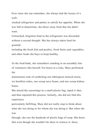 Ever since she can remember, she always had the luxury of a
well-
stocked refrigerator and pantry to satisfy her appetite. When she
was full at dinnertime, she threw away food that she didn't
want.
Untouched, forgotten food in the refrigerator was discarded
without a second thought. She has always taken food for
granted;
including the fresh fish and poultry, fresh fruits and vegetables,
and other foods she buys to keep healthy.
At the food bank, she remembers standing in an assembly line
of volunteers like herself. For hours at a time, Mary performed
the
monotonous task of combining one tablespoon minced onion,
six bouillon cubes, one scoop navy beans, and one scoop kidney
beans.
She mixed the seasonings in a small plastic bag, taped it shut,
and then repeated this process. Initially, she did not find this
experience
particularly fulfilling. Mary did not really stop to think about
what she was doing or for whom she was doing it. But when she
was
through, she saw the hundreds of plastic bags of soup. She knew
that even though she wouldn't be there to witness it, those
 