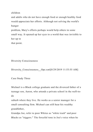 children
and adults who do not have enough food or enough healthy food
would appreciate her efforts. Although not solving the world's
hunger
problem, Mary's efforts perhaps would help others in some
small way. It opened up her eyes to a world that was invisible to
her up to
that point.
Diversity Consciousness
Diversity_Consciousness__Ope.xml[8/29/2019 11:53:55 AM]
Case Study Three
Michael is a Black college graduate and the divorced father of a
teenage son, Aaron, who attends a private school in the well-to-
do
suburb where they live. He works as a senior manager for a
small consulting firm. Michael can still hear his wealthy
grandfather,
Grandpa Joe, refer to poor Whites as "white trash" and poor
Blacks as "niggers." The forceful tone in Joe's voice when he
 