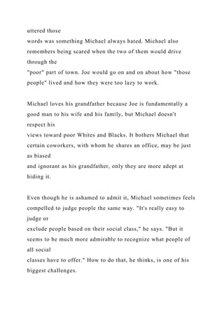 uttered those
words was something Michael always hated. Michael also
remembers being scared when the two of them would drive
through the
"poor" part of town. Joe would go on and on about how "those
people" lived and how they were too lazy to work.
Michael loves his grandfather because Joe is fundamentally a
good man to his wife and his family, but Michael doesn't
respect his
views toward poor Whites and Blacks. It bothers Michael that
certain coworkers, with whom he shares an office, may be just
as biased
and ignorant as his grandfather, only they are more adept at
hiding it.
Even though he is ashamed to admit it, Michael sometimes feels
compelled to judge people the same way. "It's really easy to
judge or
exclude people based on their social class," he says. "But it
seems to be much more admirable to recognize what people of
all social
classes have to offer." How to do that, he thinks, is one of his
biggest challenges.
 