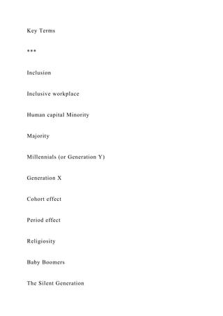 Key Terms
***
Inclusion
Inclusive workplace
Human capital Minority
Majority
Millennials (or Generation Y)
Generation X
Cohort effect
Period effect
Religiosity
Baby Boomers
The Silent Generation
 