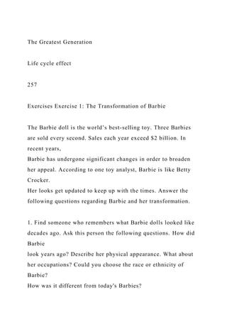 The Greatest Generation
Life cycle effect
257
Exercises Exercise 1: The Transformation of Barbie
The Barbie doll is the world’s best-selling toy. Three Barbies
are sold every second. Sales each year exceed $2 billion. In
recent years,
Barbie has undergone significant changes in order to broaden
her appeal. According to one toy analyst, Barbie is like Betty
Crocker.
Her looks get updated to keep up with the times. Answer the
following questions regarding Barbie and her transformation.
1. Find someone who remembers what Barbie dolls looked like
decades ago. Ask this person the following questions. How did
Barbie
look years ago? Describe her physical appearance. What about
her occupations? Could you choose the race or ethnicity of
Barbie?
How was it different from today's Barbies?
 