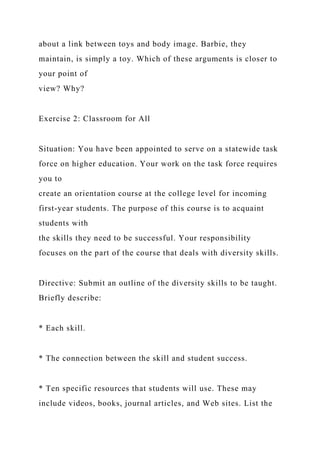 about a link between toys and body image. Barbie, they
maintain, is simply a toy. Which of these arguments is closer to
your point of
view? Why?
Exercise 2: Classroom for All
Situation: You have been appointed to serve on a statewide task
force on higher education. Your work on the task force requires
you to
create an orientation course at the college level for incoming
first-year students. The purpose of this course is to acquaint
students with
the skills they need to be successful. Your responsibility
focuses on the part of the course that deals with diversity skills.
Directive: Submit an outline of the diversity skills to be taught.
Briefly describe:
* Each skill.
* The connection between the skill and student success.
* Ten specific resources that students will use. These may
include videos, books, journal articles, and Web sites. List the
 