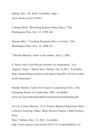 Online, Nov. 28, 2010. Available: http://
www.chain.to/?m3=23653.
5 Donna Britt, "Relishing Regions Many Hues," The
Washington Post, Oct. 15, 1999, Bl.
6Susan Okie, "Teaching Hospitals How to Listen," The
Washington Post, Dec. 12, 2006, Fl.
7 Martha Barnett, letter to the author, July 2, 2002.
8 "Steve Jobs Used Wayne Gretzky As Inspiration," Los
Angeles Times - Sports Now. Online, Oct. 6,2011. Available:
htrp://latimesblogs.latimes.com/spons31og/2011/10/steve-jobs-
used-wayne-gret^
9Andre Martin, Center for Creative Leadership (CCL), The
Changing Nature of Leadership, 2007. Available:
www.ccl.org/leadership/pdf/research/natureleadership.pdf.
10 U.S. Census Bureau, "U.S. Census Bureau Projections Show
a Slower Growing, Older, More Diverse Nation a Half Century
from
Now." Online, Dec. 12, 2012. Available:
http://www.reuters.com/article/2012/12/12/idUS200526+12-
 