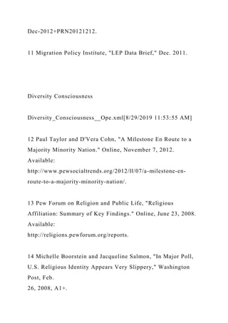 Dec-2012+PRN20121212.
11 Migration Policy Institute, "LEP Data Brief," Dec. 2011.
Diversity Consciousness
Diversity_Consciousness__Ope.xml[8/29/2019 11:53:55 AM]
12 Paul Taylor and D'Vera Cohn, "A Milestone En Route to a
Majority Minority Nation." Online, November 7, 2012.
Available:
http://www.pewsocialtrends.org/2012/ll/07/a-milestone-en-
route-to-a-majority-minority-nation/.
13 Pew Forum on Religion and Public Life, "Religious
Affiliation: Summary of Key Findings." Online, June 23, 2008.
Available:
http://religions.pewforum.org/reports.
14 Michelle Boorstein and Jacqueline Salmon, "In Major Poll,
U.S. Religious Identity Appears Very Slippery," Washington
Post, Feb.
26, 2008, A1+.
 