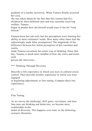 graduate of a nearby university. When Tamara finally accessed
her case,
she was taken aback by the fact that this woman had five
children by three different men and was currently receiving
welfare. Tamara
began to ponder how she herself would react if she hit "rock
bottom."
Tamara knew her job well, but her perceptions were limiting her
ability to meet customers' needs. How many other times had she
unknowingly made false assumptions? The magnitude of the
difference between her initial perception of this customer and
reality
made Tamara reevaluate her entire way of thinking. Since that
day, Tamara is much more mindful of how she views and treats
each
person she interviews.
*** Thinking Through Diversity
Describe a life experience in which you were in cultural cruise
control. Then describe another experience in which you were
engaged
in beginning adjustments or fine tuning. Compare these two
experiences.
17
Fine Tuning
As we survey the landscape, shift gears, reevaluate, and then
fine-tune our thinking and behaviors, we become more
comfortable in the
midst of diversity. This happens over time, as the following
scenario illustrates.
 