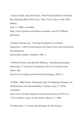 15 Kevin Sack and Janet Elder, "Poll Finds Optimistic Outlook
But Enduring Racial Division," New York Times on the Web.
Online,
July 11, 2000. Available:
http://www.nytimes.com/library/national/ race/071100sack-
poll.html.
16 Karen Rasmussen, "Gaining Perspective on Global
Education," ASCD (Association for Supervision and Curriculum
Development)
Curriculum Update, Summer 1998, 3.
17Donald Norris and Michael Dolence, Transforming Higher
Education: A Vision for Learning in the 21st Century (Ann
Arbor, MI:
Society for College and University Planning, 1995), 3.
18 IBM, "IBM Study: Education Lags in Preparing Students for
Globalization and Sustainability." Online, June 17, 2010.
Available:
http://www-03.ibm.com/press/us/en/pressrelease/31937.wss.
"Trevor Hitner, letter to the author, March 15, 1998.
20 Microsoft, "A Vision and Strategy for the Future."
 