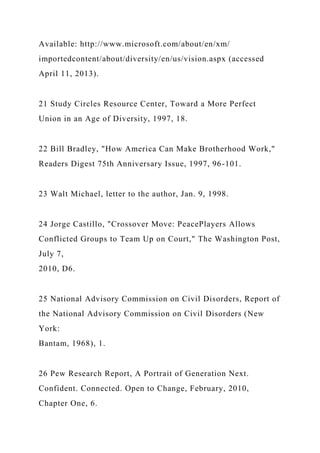 Available: http://www.microsoft.com/about/en/xm/
importedcontent/about/diversity/en/us/vision.aspx (accessed
April 11, 2013).
21 Study Circles Resource Center, Toward a More Perfect
Union in an Age of Diversity, 1997, 18.
22 Bill Bradley, "How America Can Make Brotherhood Work,"
Readers Digest 75th Anniversary Issue, 1997, 96-101.
23 Walt Michael, letter to the author, Jan. 9, 1998.
24 Jorge Castillo, "Crossover Move: PeacePlayers Allows
Conflicted Groups to Team Up on Court," The Washington Post,
July 7,
2010, D6.
25 National Advisory Commission on Civil Disorders, Report of
the National Advisory Commission on Civil Disorders (New
York:
Bantam, 1968), 1.
26 Pew Research Report, A Portrait of Generation Next.
Confident. Connected. Open to Change, February, 2010,
Chapter One, 6.
 