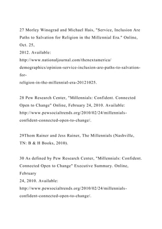 27 Morley Winograd and Michael Hais, "Service, Inclusion Are
Paths to Salvation for Religion in the Millennial Era." Online,
Oct. 25,
2012. Available:
http://www.nationaljournal.com/thenextamerica/
demographics/opinion-service-inclusion-are-paths-to-salvation-
for-
religion-in-the-millennial-era-20121025.
28 Pew Research Center, "Millennials: Confident. Connected
Open to Change" Online, February 24, 2010. Available:
http://www.pewsocialtrends.org/2010/02/24/millennials-
confident-connected-open-to-change/.
29Thom Rainer and Jess Rainer, The Millennials (Nashville,
TN: B & H Books, 2010).
30 As defined by Pew Research Center, "Millennials: Confident.
Connected Open to Change" Executive Summary. Online,
February
24, 2010. Available:
http://www.pewsocialtrends.org/2010/02/24/millennials-
confident-connected-open-to-change/.
 