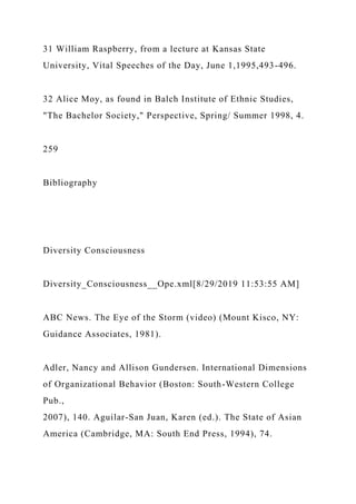 31 William Raspberry, from a lecture at Kansas State
University, Vital Speeches of the Day, June 1,1995,493-496.
32 Alice Moy, as found in Balch Institute of Ethnic Studies,
"The Bachelor Society," Perspective, Spring/ Summer 1998, 4.
259
Bibliography
Diversity Consciousness
Diversity_Consciousness__Ope.xml[8/29/2019 11:53:55 AM]
ABC News. The Eye of the Storm (video) (Mount Kisco, NY:
Guidance Associates, 1981).
Adler, Nancy and Allison Gundersen. International Dimensions
of Organizational Behavior (Boston: South-Western College
Pub.,
2007), 140. Aguilar-San Juan, Karen (ed.). The State of Asian
America (Cambridge, MA: South End Press, 1994), 74.
 