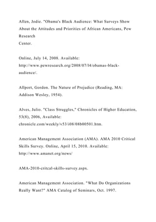 Allen, Jodie. "Obama's Black Audience: What Surveys Show
About the Attitudes and Priorities of African Americans, Pew
Research
Center.
Online, July 14, 2008. Available:
http://www.pewresearch.org/2008/07/l4/obamas-black-
audience/.
Allport, Gordon. The Nature of Prejudice (Reading, MA:
Addison Wesley, 1954).
Alves, Julio. "Class Struggles," Chronicles of Higher Education,
53(8), 2006, Available:
chronicle.com/weekly/v53/i08/08b00501.htm.
American Management Association (AMA). AMA 2010 Critical
Skills Survey. Online, April 15, 2010. Available:
http://www.amanet.org/news/
AMA-2010-critcal-skills-survey.aspx.
American Management Association. "What Do Organizations
Really Want?" AMA Catalog of Seminars, Oct. 1997.
 