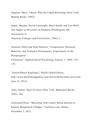 Angelou, Maya. I Know Why the Caged Bird Sings (New York:
Bantam Books, 1993).
Appel, Morgan, David Cartwright, Daryl Smith, and Lisa Wolf.
The Impact of Diversity on Students (Washington, DC:
Association of
American Colleges and Universities, 1996), x.
Aronson, Elliot and Neal Osherow. "Cooperation, Prosocial
Behavior, and Academic Performance: Experiments in the
Desegregated
Classroom," Applied Social Psychology Annual, 1, 1980, 174-
175.
"Artists/Daniel Keplinger," Phyllis Kind Gallery,
http://www.phylliskindgallery.com/artists/dk/bio.html (accessed
June 15, 2013).
Ashe, Arthur. Days of Grace (New York: Ballantine Books,
1993), 186.
Associated Press. "Bicycling 'Info Ladies' Bring Internet to
Remote Bangladesh Villages," FoxNews.com. Online,
November 2, 2012.
 