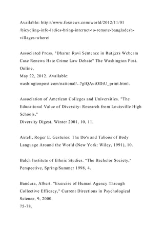 Available: http://www.foxnews.com/world/2012/11/01
/bicycling-info-ladies-bring-internet-to-remote-bangladesh-
villages-where/
Associated Press. "Dharun Ravi Sentence in Rutgers Webcam
Case Renews Hate Crime Law Debate" The Washington Post.
Online,
May 22, 2012. Available:
washingtonpost.com/national/..7glQAuiODiU_print.html.
Association of American Colleges and Universities. "The
Educational Value of Diversity: Research from Louisville High
Schools,"
Diversity Digest, Winter 2001, 10, 11.
Axtell, Roger E. Gestures: The Do's and Taboos of Body
Language Around the World (New York: Wiley, 1991), 10.
Balch Institute of Ethnic Studies. "The Bachelor Society,"
Perspective, Spring/Summer 1998, 4.
Bandura, Albert. "Exercise of Human Agency Through
Collective Efficacy," Current Directions in Psychological
Science, 9, 2000,
75-78.
 