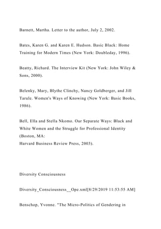 Barnett, Martha. Letter to the author, July 2, 2002.
Bates, Karen G. and Karen E. Hudson. Basic Black: Home
Training for Modern Times (New York: Doubleday, 1996).
Beatty, Richard. The Interview Kit (New York: John Wiley &
Sons, 2000).
Belenky, Mary, Blythe Clinchy, Nancy Goldberger, and Jill
Tarule. Women's Ways of Knowing (New York: Basic Books,
1986).
Bell, Ella and Stella Nkomo. Our Separate Ways: Black and
White Women and the Struggle for Professional Identity
(Boston, MA:
Harvard Business Review Press, 2003).
Diversity Consciousness
Diversity_Consciousness__Ope.xml[8/29/2019 11:53:55 AM]
Benschop, Yvonne. "The Micro-Politics of Gendering in
 