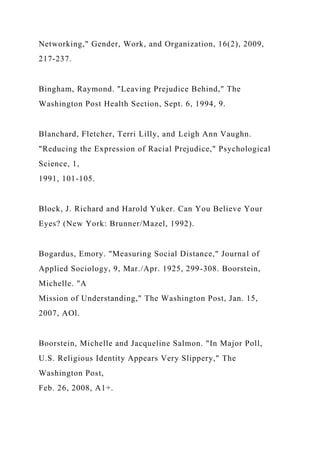 Networking," Gender, Work, and Organization, 16(2), 2009,
217-237.
Bingham, Raymond. "Leaving Prejudice Behind," The
Washington Post Health Section, Sept. 6, 1994, 9.
Blanchard, Fletcher, Terri Lilly, and Leigh Ann Vaughn.
"Reducing the Expression of Racial Prejudice," Psychological
Science, 1,
1991, 101-105.
Block, J. Richard and Harold Yuker. Can You Believe Your
Eyes? (New York: Brunner/Mazel, 1992).
Bogardus, Emory. "Measuring Social Distance," Journal of
Applied Sociology, 9, Mar./Apr. 1925, 299-308. Boorstein,
Michelle. "A
Mission of Understanding," The Washington Post, Jan. 15,
2007, AOl.
Boorstein, Michelle and Jacqueline Salmon. "In Major Poll,
U.S. Religious Identity Appears Very Slippery," The
Washington Post,
Feb. 26, 2008, A1+.
 