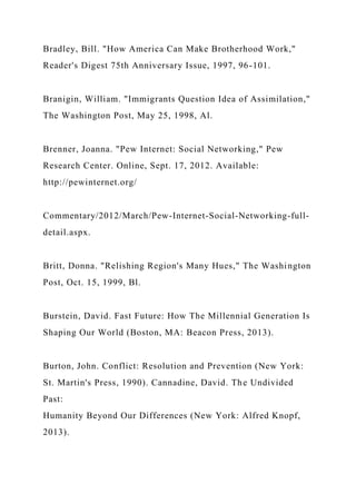 Bradley, Bill. "How America Can Make Brotherhood Work,"
Reader's Digest 75th Anniversary Issue, 1997, 96-101.
Branigin, William. "Immigrants Question Idea of Assimilation,"
The Washington Post, May 25, 1998, Al.
Brenner, Joanna. "Pew Internet: Social Networking," Pew
Research Center. Online, Sept. 17, 2012. Available:
http://pewinternet.org/
Commentary/2012/March/Pew-Internet-Social-Networking-full-
detail.aspx.
Britt, Donna. "Relishing Region's Many Hues," The Washington
Post, Oct. 15, 1999, Bl.
Burstein, David. Fast Future: How The Millennial Generation Is
Shaping Our World (Boston, MA: Beacon Press, 2013).
Burton, John. Conflict: Resolution and Prevention (New York:
St. Martin's Press, 1990). Cannadine, David. The Undivided
Past:
Humanity Beyond Our Differences (New York: Alfred Knopf,
2013).
 