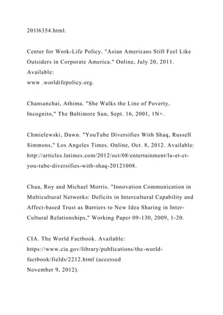 201l6354.html.
Center for Work-Life Policy. "Asian Americans Still Feel Like
Outsiders in Corporate America." Online, July 20, 2011.
Available:
www .worldifepolicy.org.
Chansanchai, Athima. "She Walks the Line of Poverty,
Incognito," The Baltimore Sun, Sept. 16, 2001, 1N+.
Chmielewski, Dawn. "YouTube Diversifies With Shaq, Russell
Simmons," Los Angeles Times. Online, Oct. 8, 2012. Available:
http://articles.latimes.com/2012/oct/08/entertainment/la-et-ct-
you-tube-diversifies-with-shaq-20121008.
Chua, Roy and Michael Morris. "Innovation Communication in
Multicultural Networks: Deficits in Intercultural Capability and
Affect-based Trust as Barriers to New Idea Sharing in Inter-
Cultural Relationships," Working Paper 09-130, 2009, 1-20.
CIA. The World Factbook. Available:
https://www.cia.gov/library/pubIications/the-world-
factbook/fields/2212.html (accessed
November 9, 2012).
 