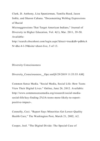 Clark, D. Anthony, Lisa Spanierman, Tamilia Reed, Jason
Soble, and Sharon Cabana. "Documenting Weblog Expressions
of Racial
Microaggressions That Target American Indians," Journal of
Diversity in Higher Education, Vol. 4(1), Mar. 2011, 39-50.
Available:
http://search.ebscohost.com/login.aspx?direct=true&db=pdh6cA
N=dhe-4-l-39&site=ehost-live, 5 of 13.
Diversity Consciousness
Diversity_Consciousness__Ope.xml[8/29/2019 11:53:55 AM]
Common Sense Media. "Social Media, Social Life: How Teens
View Their Digital Lives." Online, June 26, 2012. Available:
http://www.commonsensemedia.org/research/social-media-
social-life/key-finding-2%3A-teens-more-likely-to-report-
positive-impact-.
Connolly, Ceci. "Report Says Minorities Get Lower-Quality
Health Care," The Washington Post, March 21, 2002, A2.
Cooper, Joel. "The Digital Divide: The Special Case of
 