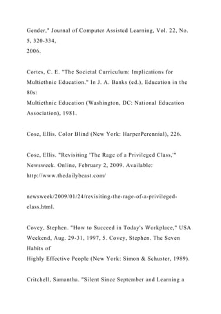 Gender," Journal of Computer Assisted Learning, Vol. 22, No.
5, 320-334,
2006.
Cortes, C. E. "The Societal Curriculum: Implications for
Multiethnic Education." In J. A. Banks (ed.), Education in the
80s:
Multiethnic Education (Washington, DC: National Education
Association), 1981.
Cose, Ellis. Color Blind (New York: HarperPerennial), 226.
Cose, Ellis. "Revisiting 'The Rage of a Privileged Class,'"
Newsweek. Online, February 2, 2009. Available:
http://www.thedailybeast.com/
newsweek/2009/01/24/revisiting-the-rage-of-a-privileged-
class.html.
Covey, Stephen. "How to Succeed in Today's Workplace," USA
Weekend, Aug. 29-31, 1997, 5. Covey, Stephen. The Seven
Habits of
Highly Effective People (New York: Simon & Schuster, 1989).
Critchell, Samantha. "Silent Since September and Learning a
 