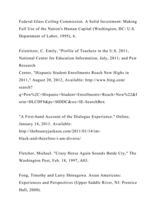 Federal Glass Ceiling Commission. A Solid Investment: Making
Full Use of the Nation's Human Capital (Washington, DC: U.S.
Department of Labor, 1995), 6.
Feistritzer, C. Emily, "Profile of Teachers in the U.S. 2011,
National Center for Education Information, July, 2011; and Pew
Research
Center, "Hispanic Student Enrollments Reach New Highs in
2011," August 20, 2012, Available: http://www.bing.com/
search?
q=Pew%2C+Hispanic+Student+Enrollments+Reach+New%22&f
orm=DLCDF8&pc=MDDC&src=IE-SearchBox
"A First-hand Account of the Dialogue Experience." Online,
January 14, 2011. Available:
http://thebeautyjackson.com/2011/01/14/im-
black-and-therefore-i-am-diverse/
Fletcher, Michael. "Crazy Horse Again Sounds Batde Cry," The
Washington Post, Feb. 18, 1997, A03.
Fong, Timothy and Larry Shinagawa. Asian Americans:
Experiences and Perspectives (Upper Saddle River, NJ: Prentice
Hall, 2000).
 