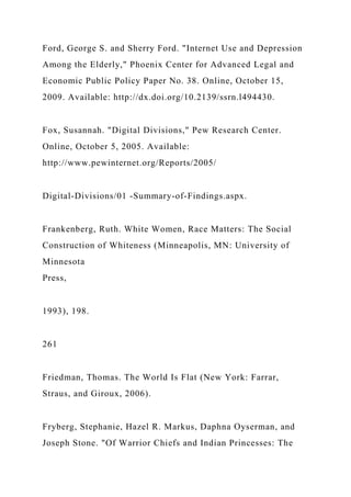 Ford, George S. and Sherry Ford. "Internet Use and Depression
Among the Elderly," Phoenix Center for Advanced Legal and
Economic Public Policy Paper No. 38. Online, October 15,
2009. Available: http://dx.doi.org/10.2139/ssrn.l494430.
Fox, Susannah. "Digital Divisions," Pew Research Center.
Online, October 5, 2005. Available:
http://www.pewinternet.org/Reports/2005/
Digital-Divisions/01 -Summary-of-Findings.aspx.
Frankenberg, Ruth. White Women, Race Matters: The Social
Construction of Whiteness (Minneapolis, MN: University of
Minnesota
Press,
1993), 198.
261
Friedman, Thomas. The World Is Flat (New York: Farrar,
Straus, and Giroux, 2006).
Fryberg, Stephanie, Hazel R. Markus, Daphna Oyserman, and
Joseph Stone. "Of Warrior Chiefs and Indian Princesses: The
 