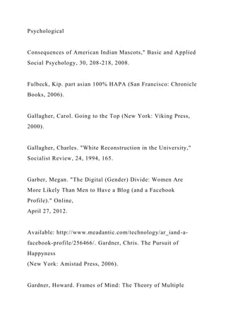 Psychological
Consequences of American Indian Mascots," Basic and Applied
Social Psychology, 30, 208-218, 2008.
Fulbeck, Kip. part asian 100% HAPA (San Francisco: Chronicle
Books, 2006).
Gallagher, Carol. Going to the Top (New York: Viking Press,
2000).
Gallagher, Charles. "White Reconstruction in the University,"
Socialist Review, 24, 1994, 165.
Garber, Megan. "The Digital (Gender) Divide: Women Are
More Likely Than Men to Have a Blog (and a Facebook
Profile)." Online,
April 27, 2012.
Available: http://www.meadantic.com/technology/ar_iand-a-
facebook-profile/256466/. Gardner, Chris. The Pursuit of
Happyness
(New York: Amistad Press, 2006).
Gardner, Howard. Frames of Mind: The Theory of Multiple
 