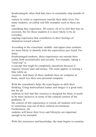 disadvantaged, often find they have to constantly step outside of
their
culture or relate to experiences outside their daily lives. For
many students, so-called real-life examples such as these are
not
something they experience. Of course, all of us feel that way on
occasion, but for these students it is more likely to be an
everyday,
ongoing experience that contributes to their feelings of
alienation toward school."
According to the consultant, middle- and upper-class students
are more likely to identify with the experiences just listed. For
many
disadvantaged students, these experiences are outside their
realm, both economically and socially. For example, taking a
"road trip" is
a concept that might be completely unrealistic because it
requires leisure time and money. The same applies to renting a
bike while on
vacation. And many of these students have no computer at
home, much less their own personal computer.
With the consultant's help, the team begins to shift their
thinking. Using multicultural names and images is a good start,
but for all
students to feel that this resource is designed for them, it needs
to be more inclusive in terms of the cultural context of the
problems. If
the context of life experiences is varied, all students will need
to sometimes step out of their cultural environment.
Furthermore, all
students will know their lives and lifestyles are important
enough to be included.
With this awareness and knowledge, the team begins to examine
 