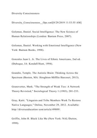 Diversity Consciousness
Diversity_Consciousness__Ope.xml[8/29/2019 11:53:55 AM]
Goleman, Daniel. Social Intelligence: The New Science of
Human Relationships (London: Bantam Press, 2007).
Goleman, Daniel. Working with Emotional Intelligence (New
York: Bantam Books, 1998).
Gonzales Juan L. Jr. The Lives of Ethnic Americans, 2nd ed.
(Dubuque, IA: Kendall/Hunt, 1994).
Grandin, Temple. The Autistic Brain: Thinking Across the
Spectrum (Boston, MA: Houghton-Mifflin Harcourt, 2013).
Granovetter, Mark. "The Strength of Weak Ties: A Network
Theory Revisited," Sociological Theory 1 (1983), 201-233.
Gray, Katti. "Linguists and Tribe Members Work To Restore
Native Languages." Online, November 29, 2012. Available:
http://diverseeducation xom/article/49809/.
Griffin, John H. Black Like Me (New York: NAL/Dutton,
1999).
 