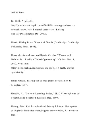 Online June
16, 2011. Available:
http://pewinternet.org/Reports/2011/Technology-and-social-
networks.aspx. Hart Research Associates. Raising
The Bar (Washington, DC, 2010).
Heath, Shirley Brice. Ways with Words (Cambridge: Cambridge
University Press, 1983).
Heatwole, Anne-Ryan, and Katrin Verclas. "Women and
Mobile: Is It Really a Global Opportunity?" Online, Mar. 8,
2010. Available:
http://mobileactive.org/women-and-mobile-it-really-global-
opportunity.
Heigi, Ursula. Tearing the Silence (New York: Simon &
Schuster, 1997).
Heredia, Al. "Cultural Learning Styles," ERIC Clearinghouse on
Teaching and Teacher Education, Dec. 1999.
Hersey, Paul, Ken Blanchard and Dewey Johnson. Management
of Organizational Behavior, (Upper Saddle River, NJ: Prentice
Hall,
 