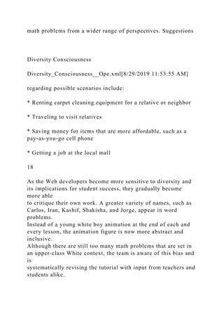 math problems from a wider range of perspectives. Suggestions
Diversity Consciousness
Diversity_Consciousness__Ope.xml[8/29/2019 11:53:55 AM]
regarding possible scenarios include:
* Renting carpet cleaning.equipment for a relative or neighbor
* Traveling to visit relatives
* Saving money for items that are more affordable, such as a
pay-as-you-go cell phone
* Getting a job at the local mall
18
As the Web developers become more sensitive to diversity and
its implications for student success, they gradually become
more able
to critique their own work. A greater variety of names, such as
Carlos, Iran, Kashif, Shakisha, and Jorge, appear in word
problems.
Instead of a young white boy animation at the end of each and
every lesson, the animation figure is now more abstract and
inclusive.
Although there are still too many math problems that are set in
an upper-class White context, the team is aware of this bias and
is
systematically revising the tutorial with input from teachers and
students alike.
 