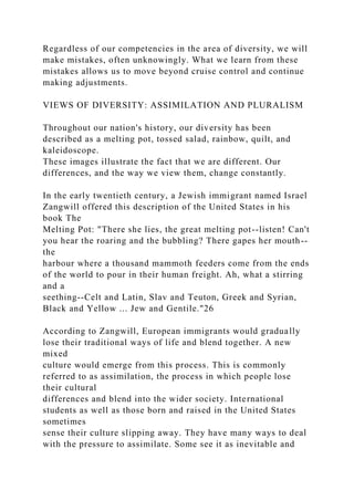 Regardless of our competencies in the area of diversity, we will
make mistakes, often unknowingly. What we learn from these
mistakes allows us to move beyond cruise control and continue
making adjustments.
VIEWS OF DIVERSITY: ASSIMILATION AND PLURALISM
Throughout our nation's history, our diversity has been
described as a melting pot, tossed salad, rainbow, quilt, and
kaleidoscope.
These images illustrate the fact that we are different. Our
differences, and the way we view them, change constantly.
In the early twentieth century, a Jewish immigrant named Israel
Zangwill offered this description of the United States in his
book The
Melting Pot: "There she lies, the great melting pot--listen! Can't
you hear the roaring and the bubbling? There gapes her mouth--
the
harbour where a thousand mammoth feeders come from the ends
of the world to pour in their human freight. Ah, what a stirring
and a
seething--Celt and Latin, Slav and Teuton, Greek and Syrian,
Black and Yellow ... Jew and Gentile."26
According to Zangwill, European immigrants would gradually
lose their traditional ways of life and blend together. A new
mixed
culture would emerge from this process. This is commonly
referred to as assimilation, the process in which people lose
their cultural
differences and blend into the wider society. International
students as well as those born and raised in the United States
sometimes
sense their culture slipping away. They have many ways to deal
with the pressure to assimilate. Some see it as inevitable and
 