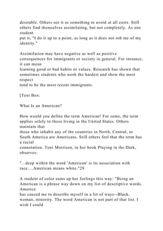desirable. Others see it as something to avoid at all costs. Still
others find themselves assimilating, but not completely. As one
student
put it, "I do it up to a point, as long as it does not rob me of my
identity."
Assimilation may have negative as well as positive
consequences for immigrants or society in general. For instance,
it can mean
learning good or bad habits or values. Research has shown that
sometimes students who work the hardest and show the most
respect
tend to be the most recent immigrants.
[Text Box:
What Is an American?
How would you define the term American! For some, the term
applies solely to those living in the United States. Others
maintain that
those who inhabit any of the countries in North, Central, or
South America are Americans. Still others feel that the term has
a racial
connotation. Toni Morrison, in her book Playing in the Dark,
observes:
"...deep within the word 'American' is its association with
race….American means white."29
A student of color sums up her feelings this way: "Being an
American is a phrase way down on my list of descriptive words.
America
has caused me to describe myself in a lot of ways--Black,
woman, minority. The word American is not part of that list. I
wish I could
 