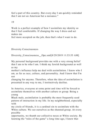 feel a part of this country. But every day I am quickly reminded
that I am not an American but a nuisance."
19
Work is a perfect example of how I assimilate my identity so
that I feel comfortable. If changing the way I dress and act
makes me
feel more accepted on the job, then that's what I want to do.
Diversity Consciousness
Diversity_Consciousness__Ope.xml[8/29/2019 11:53:55 AM]
My personal background provides me with a very strong belief
that I am to be who I am. I think my Jewish background as well
as my
mother's influence help me deal with assimilation. I know who I
am, as far as race, culture, and personality. And I know that I'm
not
changing for anyone. Therefore, when the idea of assimilation is
presented in any way to me, I instinctively decline.
In America, everyone at some point and time will be forced to
assimilate themselves with another culture or group. Being a
young
Black male, assimilation is probably the most frequently used
pattern of interaction in my life. In my neighborhood, especially
with
my circle of friends, it is a cardinal sin to assimilate with the
White culture. We see ourselves as the shunned group. At every
possible
opportunity, we thumb our collective noses at White society. By
learning the "rules of the game" a long time ago, I know that
 