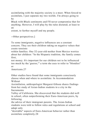 assimilating with the majority society is a must. When forced to
assimilate, I just separate my two worlds. I'm always going to
be
Black with Black sentiments and I'll never compromise that for
anything. However, I will play by the rules dictated, at least to
an
extent, to further myself and my people.
--Other perspectives.]
To some immigrants, negative influences are a constant
concern. They see their children taking on negative values that
create tensions
within families. One 32-year-old mother from Mexico worries
about her children: "In the Hispanic tradition, the family comes
first,
not money. It's important for our children not to be influenced
too much by the 'gueros,'" a term she uses to refer to "blondies"
or
Americans.27
Other studies have found that some immigrants consciously
choose when and where to assimilate. In Accommodation
Without
Assimilation, anthropologist Margaret Gibson shares findings
from her study of Asian-Indian students in a city in the
Sacramento
Valley of California. She discovered that the students did well
in school, often outperforming their Euro-American peers, by
following
the advice of their immigrant parents. The Asian-Indian
students were told to follow rules and regulations at school and
adopt only
"desirable" aspects of Euro-American behavior rather than
assimilate completely.28
 