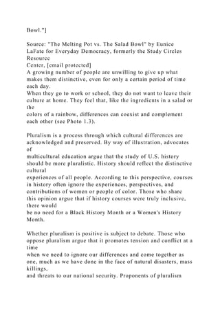 Bowl."]
Source: "The Melting Pot vs. The Salad Bowl" by Eunice
LaFate for Everyday Democracy, formerly the Study Circles
Resource
Center, [email protected]
A growing number of people are unwilling to give up what
makes them distinctive, even for only a certain period of time
each day.
When they go to work or school, they do not want to leave their
culture at home. They feel that, like the ingredients in a salad or
the
colors of a rainbow, differences can coexist and complement
each other (see Photo 1.3).
Pluralism is a process through which cultural differences are
acknowledged and preserved. By way of illustration, advocates
of
multicultural education argue that the study of U.S. history
should be more pluralistic. History should reflect the distinctive
cultural
experiences of all people. According to this perspective, courses
in history often ignore the experiences, perspectives, and
contributions of women or people of color. Those who share
this opinion argue that if history courses were truly inclusive,
there would
be no need for a Black History Month or a Women's History
Month.
Whether pluralism is positive is subject to debate. Those who
oppose pluralism argue that it promotes tension and conflict at a
time
when we need to ignore our differences and come together as
one, much as we have done in the face of natural disasters, mass
killings,
and threats to our national security. Proponents of pluralism
 