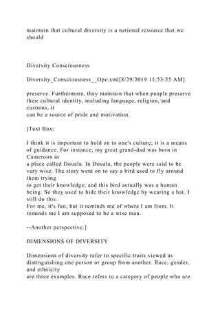maintain that cultural diversity is a national resource that we
should
Diversity Consciousness
Diversity_Consciousness__Ope.xml[8/29/2019 11:53:55 AM]
preserve. Furthermore, they maintain that when people preserve
their cultural identity, including language, religion, and
customs, it
can be a source of pride and motivation.
[Text Box:
I think it is important to hold on to one's culture; it is a means
of guidance. For instance, my great grand-dad was born in
Cameroon in
a place called Douala. In Douala, the people were said to be
very wise. The story went on to say a bird used to fly around
them trying
to get their knowledge; and this bird actually was a human
being. So they used to hide their knowledge by wearing a hat. I
still do this.
For me, it's fun, but it reminds me of where I am from. It
reminds me I am supposed to be a wise man.
--Another perspective.]
DIMENSIONS OF DIVERSITY
Dimensions of diversity refer to specific traits viewed as
distinguishing one person or group from another. Race, gender,
and ethnicity
are three examples. Race refers to a category of people who are
 